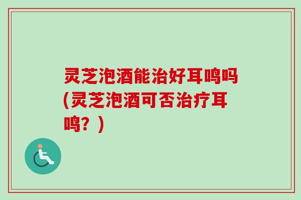 灵芝泡酒能治好耳鸣吗(灵芝泡酒可否治疗耳鸣？)
