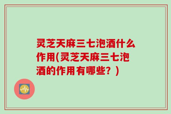 灵芝天麻三七泡酒什么作用(灵芝天麻三七泡酒的作用有哪些?) 灵芝天麻三七泡酒什么作用(灵芝天麻三七泡酒的作用有哪些?)