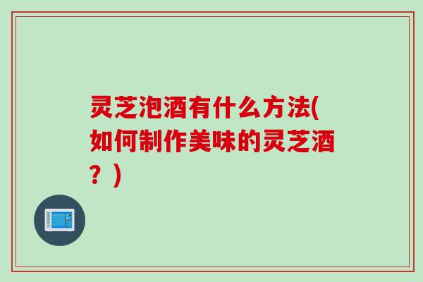 灵芝泡酒有什么方法(如何制作美味的灵芝酒？)