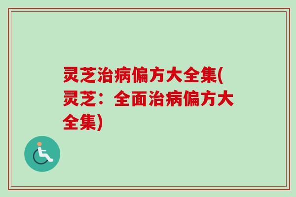 灵芝治病偏方大全集(灵芝：全面治病偏方大全集)