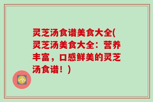 灵芝汤食谱美食大全(灵芝汤美食大全：营养丰富，口感鲜美的灵芝汤食谱！)