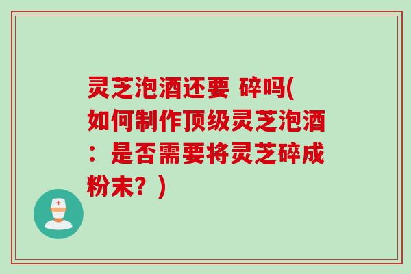 灵芝泡酒还要 碎吗(如何制作顶级灵芝泡酒：是否需要将灵芝碎成粉末？)