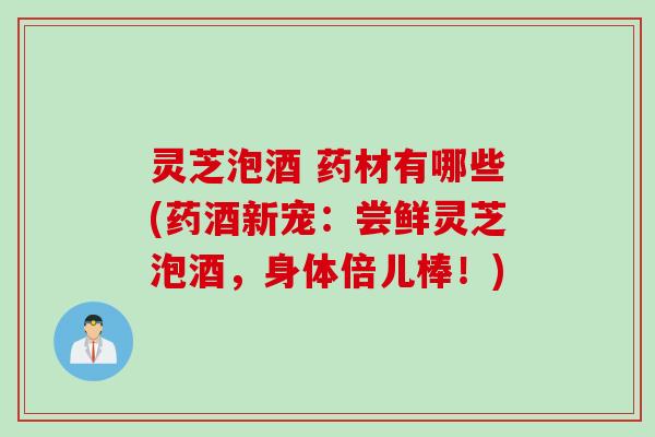 灵芝泡酒 药材有哪些(药酒新宠:尝鲜灵芝泡酒,身体倍儿棒!) 灵芝泡酒 药材有哪些(药酒新宠:尝鲜灵芝泡酒,身体倍儿棒!)