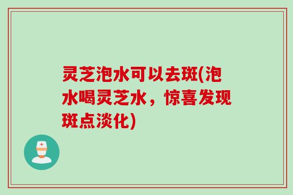 灵芝泡水可以去斑(泡水喝灵芝水，惊喜发现斑点淡化)