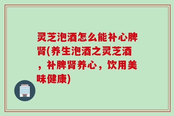 灵芝泡酒怎么能补心脾(养生泡酒之灵芝酒,补脾养心,饮用美味健康) 灵芝泡酒怎么能补心脾(养生泡酒之灵芝酒,补脾养心,饮用美味健康)