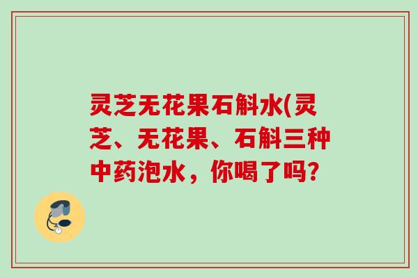 灵芝无花果石斛水(灵芝、无花果、石斛三种中药泡水，你喝了吗？