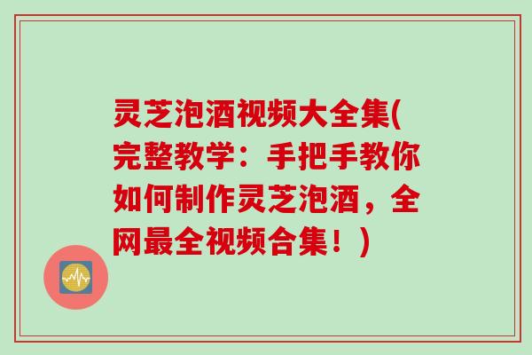 灵芝泡酒视频大全集(完整教学:手把手教你如何制作灵芝泡酒,全网全视频合集!) 灵芝泡酒视频大全集(完整教学:手把手教你如何制作灵芝泡酒,全网全视频合集!)
