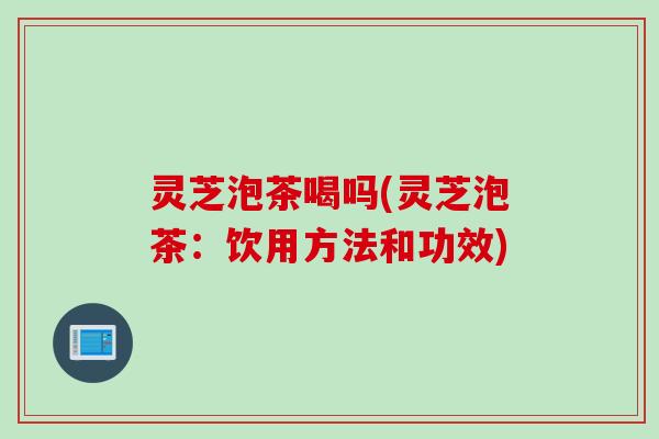 灵芝泡茶喝吗(灵芝泡茶：饮用方法和功效)