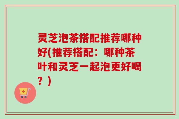 灵芝泡茶搭配推荐哪种好(推荐搭配：哪种茶叶和灵芝一起泡更好喝？)