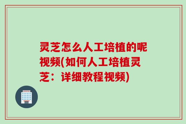 灵芝怎么人工培植的呢视频(如何人工培植灵芝：详细教程视频)