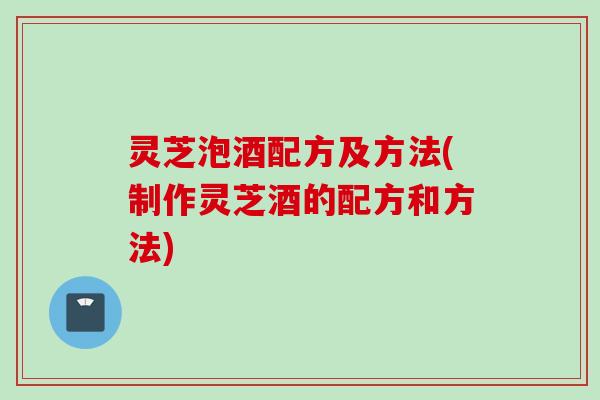 灵芝泡酒配方及方法(制作灵芝酒的配方和方法)