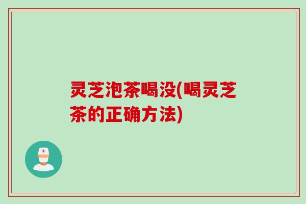 灵芝泡茶喝没(喝灵芝茶的正确方法) 灵芝泡茶喝没(喝灵芝茶的正确方法)