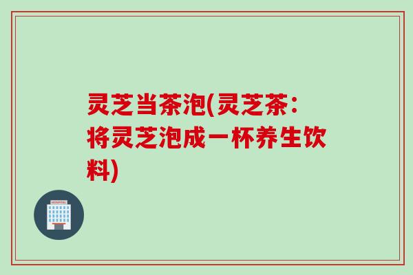 灵芝当茶泡(灵芝茶：将灵芝泡成一杯养生饮料)