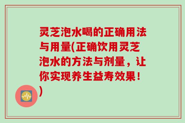 灵芝泡水喝的正确用法与用量(正确饮用灵芝泡水的方法与剂量,让你实现养生益寿效果!) 灵芝泡水喝的正确用法与用量(正确饮用灵芝泡水的方法与剂量,让你实现养生益寿效果!)