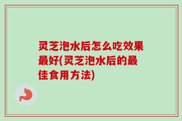 灵芝泡水后怎么吃效果最好(灵芝泡水后的最佳食用方法)