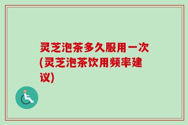 灵芝泡茶多久服用一次(灵芝泡茶饮用频率建议)
