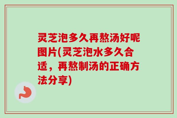 灵芝泡多久再熬汤好呢图片(灵芝泡水多久合适，再熬制汤的正确方法分享)