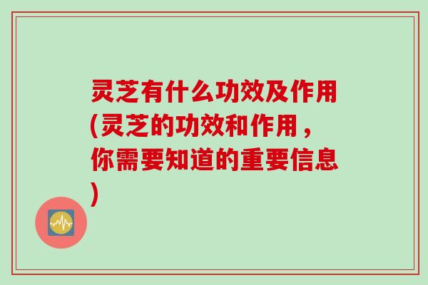 灵芝有什么功效及作用(灵芝的功效和作用，你需要知道的重要信息)