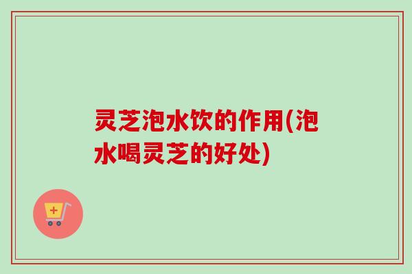 灵芝泡水饮的作用(泡水喝灵芝的好处)