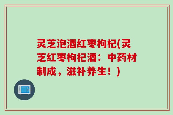 灵芝泡酒红枣枸杞(灵芝红枣枸杞酒：中药材制成，滋补养生！)