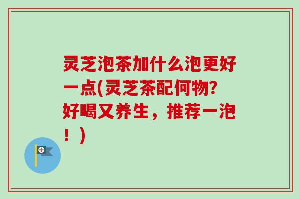灵芝泡茶加什么泡更好一点(灵芝茶配何物？好喝又养生，推荐一泡！)