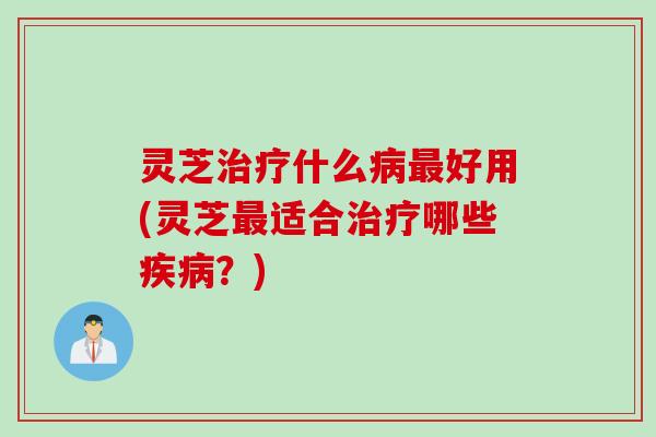 灵芝治疗什么病最好用(灵芝最适合治疗哪些疾病？)