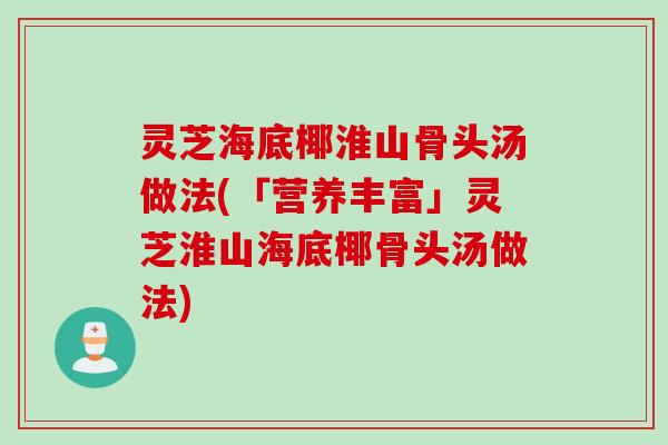 灵芝海底椰淮山骨头汤做法(「营养丰富」灵芝淮山海底椰骨头汤做法)