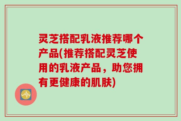灵芝搭配乳液推荐哪个产品(推荐搭配灵芝使用的乳液产品，助您拥有更健康的肌肤)