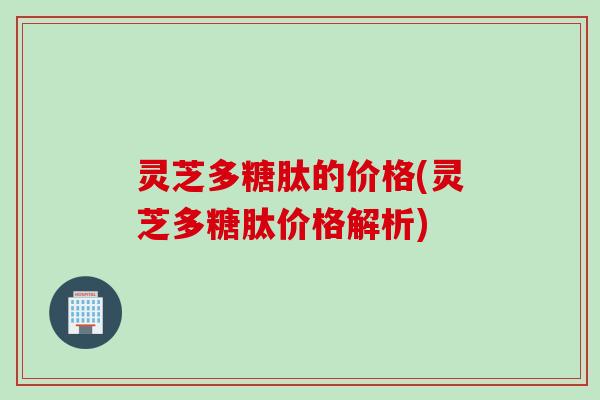 灵芝多糖肽的价格(灵芝多糖肽价格解析)