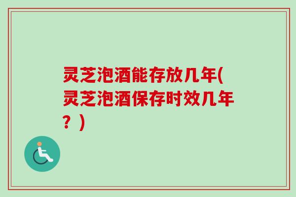 灵芝泡酒能存放几年(灵芝泡酒保存时效几年？)