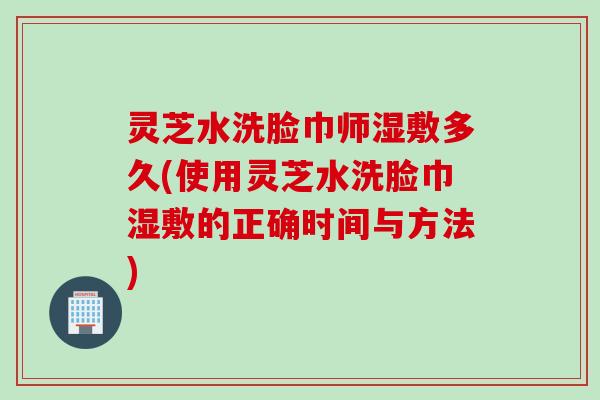灵芝水洗脸巾师湿敷多久(使用灵芝水洗脸巾湿敷的正确时间与方法)