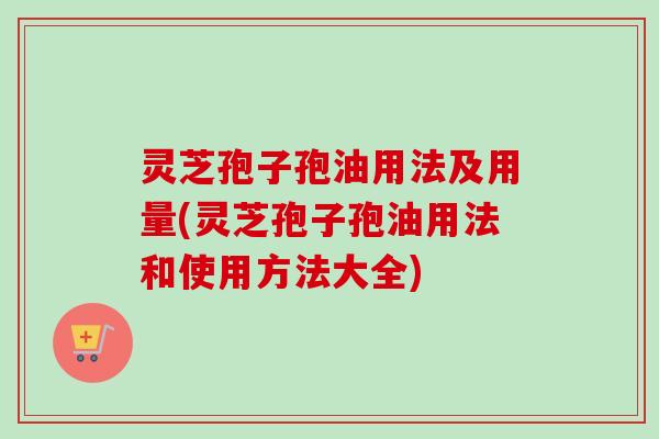 灵芝孢子孢油用法及用量(灵芝孢子孢油用法和使用方法大全)
