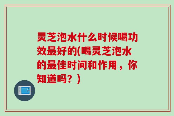 灵芝泡水什么时候喝功效最好的(喝灵芝泡水的最佳时间和作用，你知道吗？)