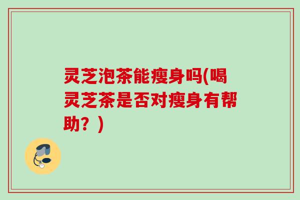 灵芝泡茶能瘦身吗(喝灵芝茶是否对瘦身有帮助？)