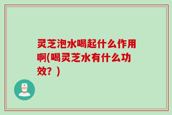 灵芝泡水喝起什么作用啊(喝灵芝水有什么功效？)