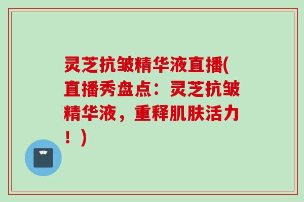 灵芝抗皱精华液直播(直播秀盘点：灵芝抗皱精华液，重释肌肤活力！)