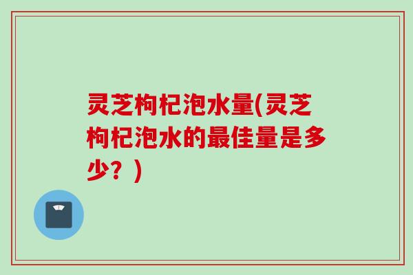 灵芝枸杞泡水量(灵芝枸杞泡水的最佳量是多少？)