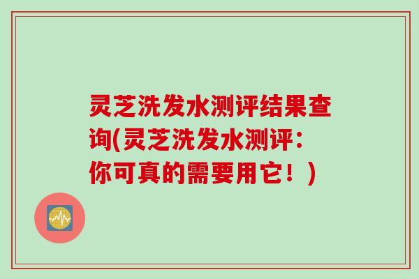 灵芝洗发水测评结果查询(灵芝洗发水测评：你可真的需要用它！)