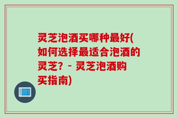 灵芝泡酒买哪种最好(如何选择最适合泡酒的灵芝？- 灵芝泡酒购买指南)