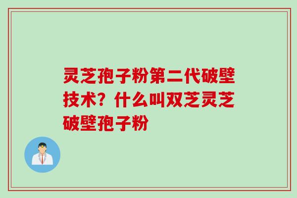 灵芝孢子粉第二代破壁技术？什么叫双芝灵芝破壁孢子粉