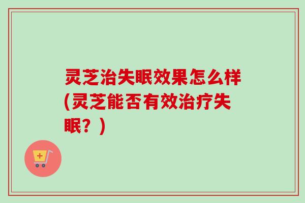 灵芝治失眠效果怎么样(灵芝能否有效治疗失眠？)