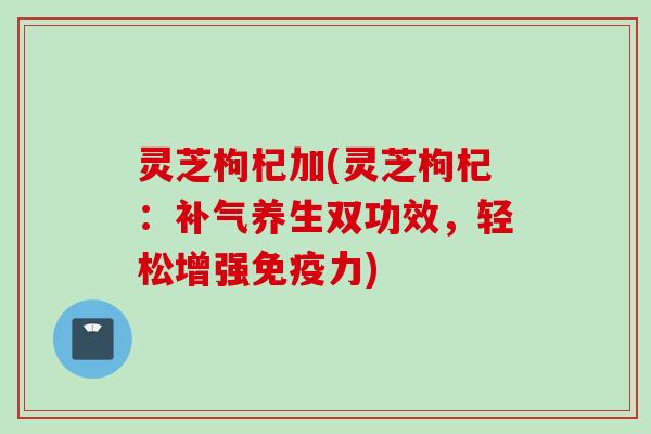 灵芝枸杞加(灵芝枸杞：补气养生双功效，轻松增强免疫力)