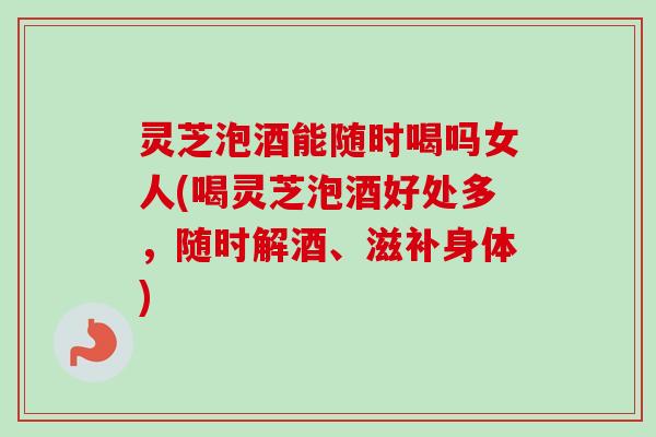 灵芝泡酒能随时喝吗女人(喝灵芝泡酒好处多，随时解酒、滋补身体)
