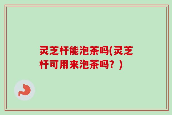 灵芝杆能泡茶吗(灵芝杆可用来泡茶吗？)