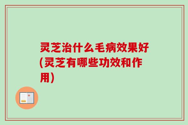灵芝治什么毛病效果好(灵芝有哪些功效和作用)