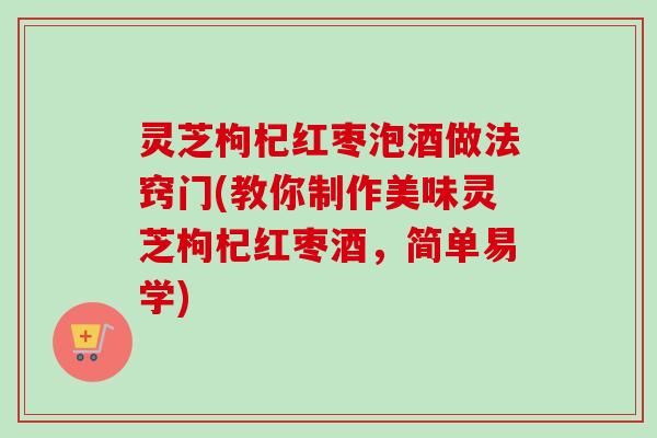 灵芝枸杞红枣泡酒做法窍门(教你制作美味灵芝枸杞红枣酒，简单易学)