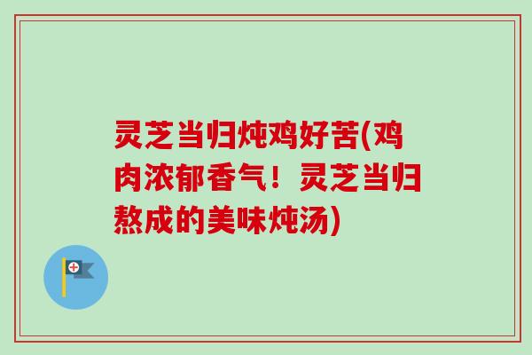 灵芝当归炖鸡好苦(鸡肉浓郁香气！灵芝当归熬成的美味炖汤)