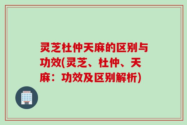 灵芝杜仲天麻的区别与功效(灵芝、杜仲、天麻：功效及区别解析)