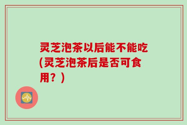 灵芝泡茶以后能不能吃(灵芝泡茶后是否可食用？)