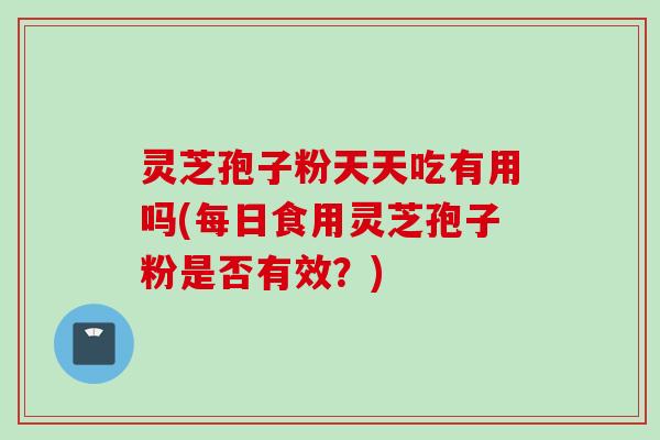 灵芝孢子粉天天吃有用吗(每日食用灵芝孢子粉是否有效？)